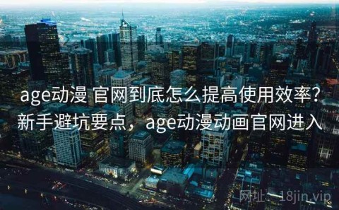age动漫 官网到底怎么提高使用效率？新手避坑要点，age动漫动画官网进入