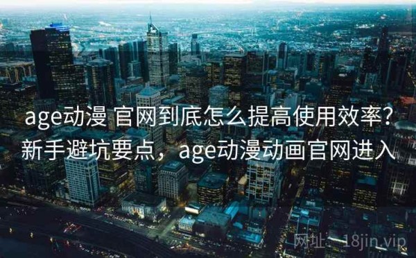 age动漫 官网到底怎么提高使用效率？新手避坑要点，age动漫动画官网进入