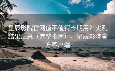 星辰影院官网值不值得长期用？实测结果汇总（完整指南），星辰影院官方客户端