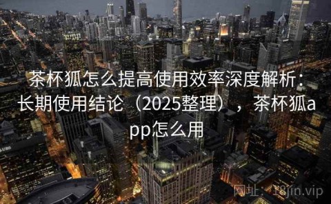 茶杯狐怎么提高使用效率深度解析：长期使用结论（2025整理），茶杯狐app怎么用