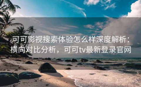 可可影视搜索体验怎么样深度解析：横向对比分析，可可tv最新登录官网