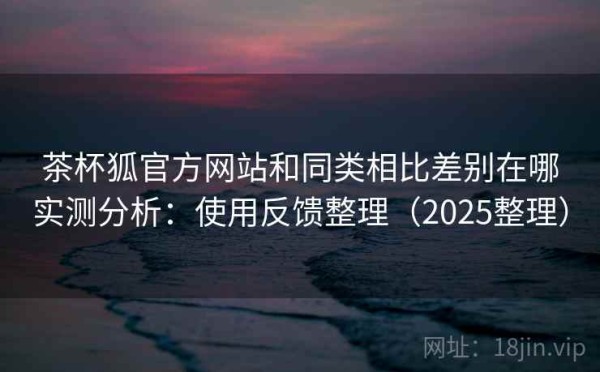 茶杯狐官方网站和同类相比差别在哪实测分析：使用反馈整理（2025整理）