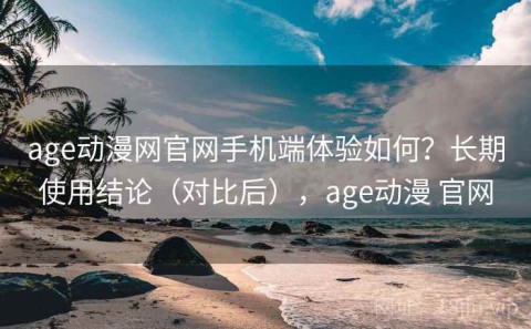 age动漫网官网手机端体验如何？长期使用结论（对比后），age动漫 官网