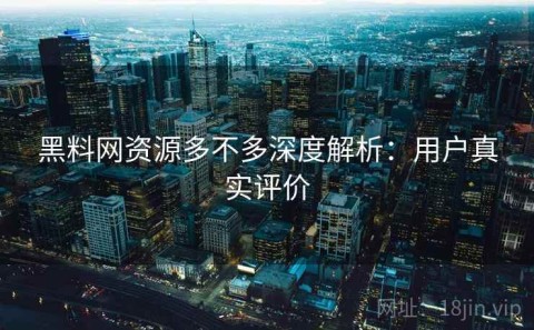 黑料网资源多不多深度解析：用户真实评价