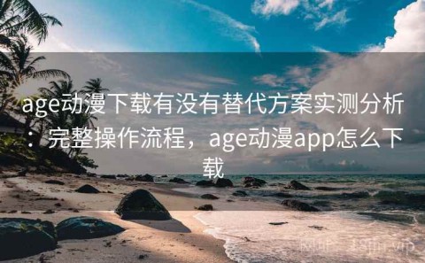 age动漫下载有没有替代方案实测分析：完整操作流程，age动漫app怎么下载