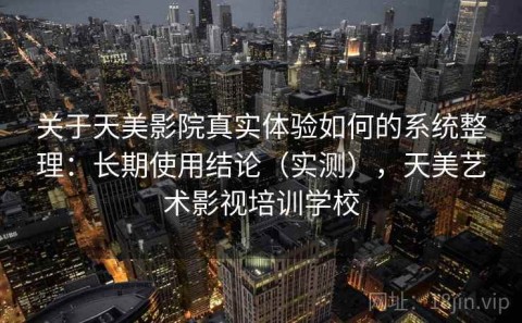 关于天美影院真实体验如何的系统整理：长期使用结论（实测），天美艺术影视培训学校