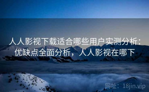 人人影视下载适合哪些用户实测分析：优缺点全面分析，人人影视在哪下