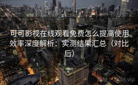 可可影视在线观看免费怎么提高使用效率深度解析：实测结果汇总（对比后）