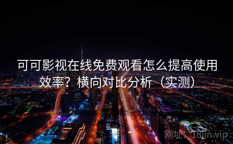 可可影视在线免费观看怎么提高使用效率？横向对比分析（实测）