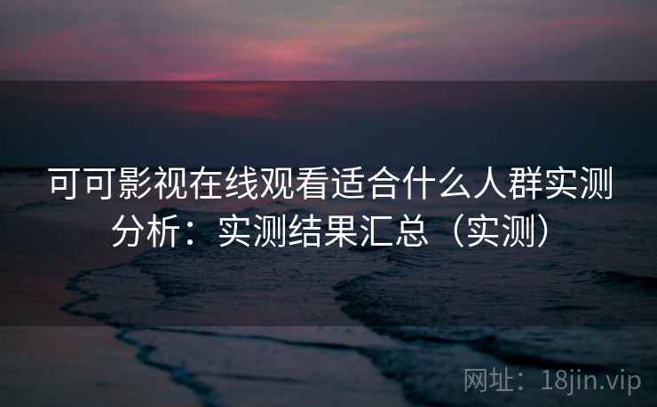 可可影视在线观看适合什么人群实测分析：实测结果汇总（实测）