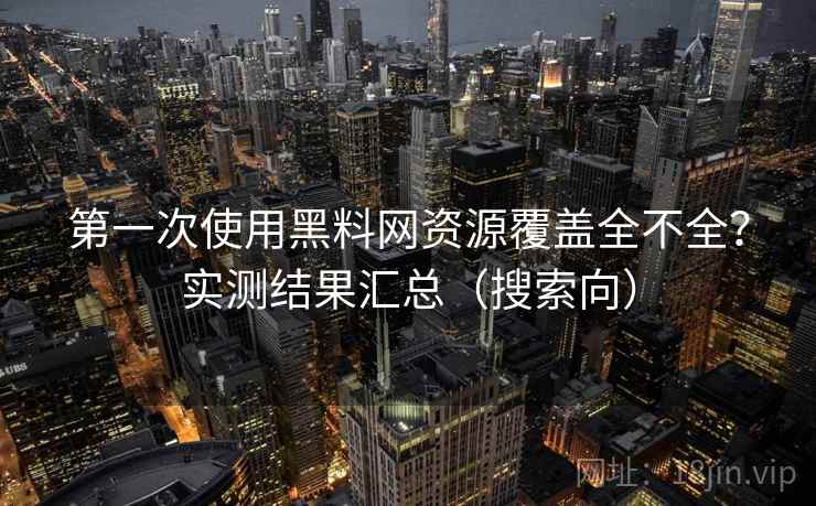 第一次使用黑料网资源覆盖全不全？实测结果汇总（搜索向）