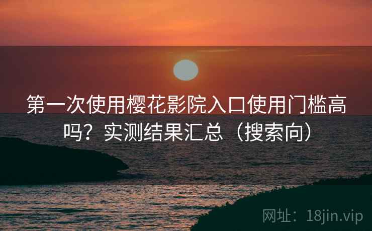第一次使用樱花影院入口使用门槛高吗？实测结果汇总（搜索向）