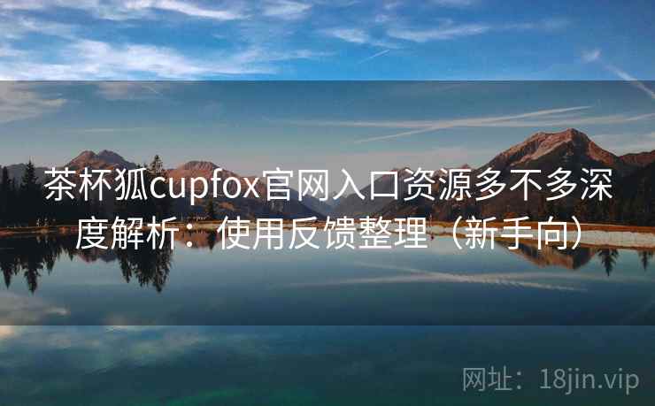 茶杯狐cupfox官网入口资源多不多深度解析：使用反馈整理（新手向）
