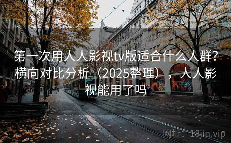 第一次用人人影视tv版适合什么人群？横向对比分析（2025整理），人人影视能用了吗