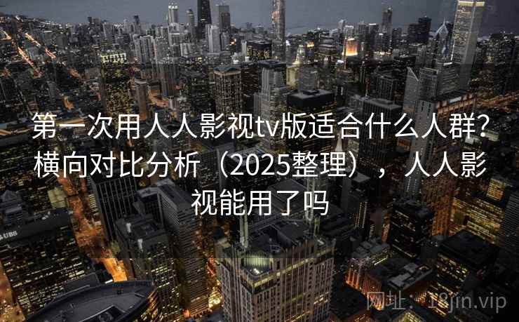 第一次用人人影视tv版适合什么人群？横向对比分析（2025整理），人人影视能用了吗