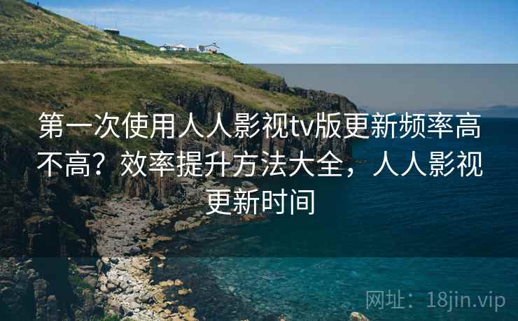 第一次使用人人影视tv版更新频率高不高?效率提升方法大全,人人影视更新时间 第一次使用人人影视tv版更新频率高不高?效率提升方法大全,人人影视更新时间