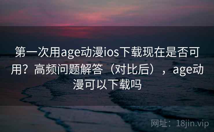 第一次用age动漫ios下载现在是否可用？高频问题解答（对比后），age动漫可以下载吗