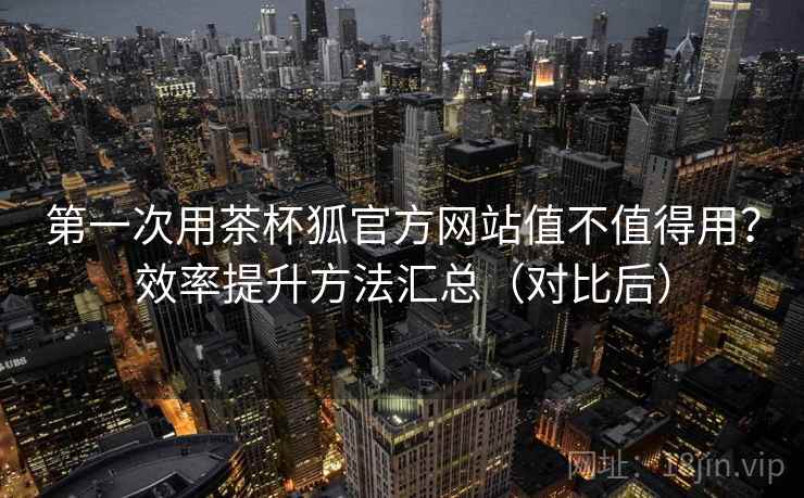 第一次用茶杯狐官方网站值不值得用？效率提升方法汇总（对比后）