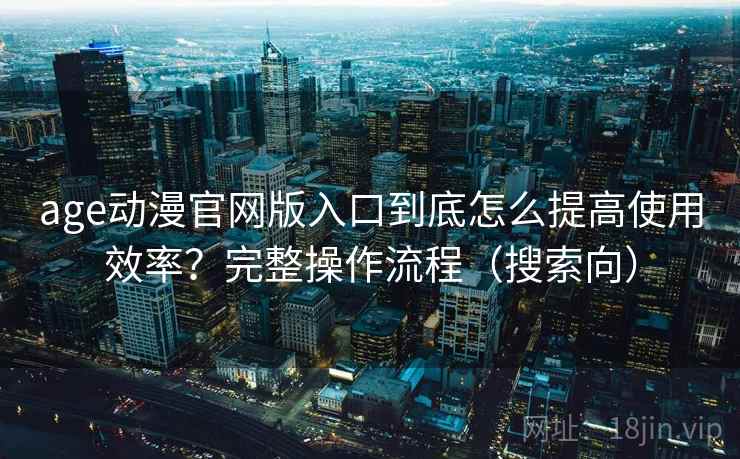 age动漫官网版入口到底怎么提高使用效率？完整操作流程（搜索向）
