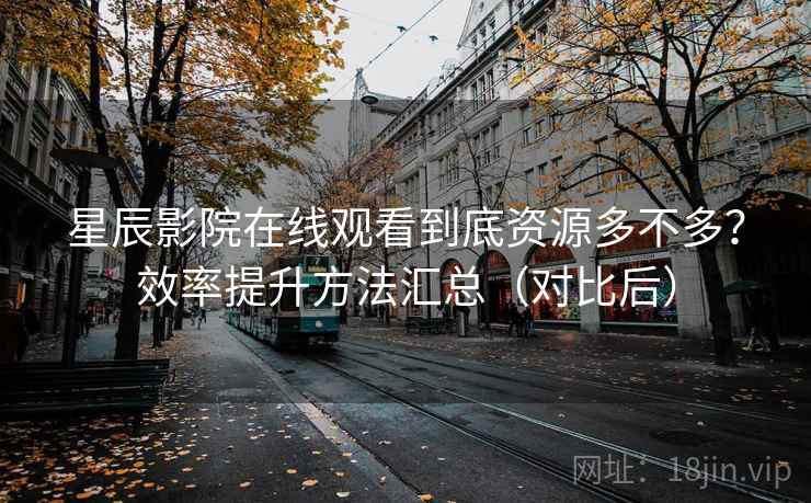 星辰影院在线观看到底资源多不多？效率提升方法汇总（对比后）