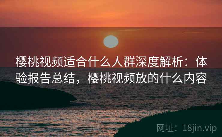 樱桃视频适合什么人群深度解析：体验报告总结，樱桃视频放的什么内容