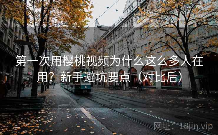 第一次用樱桃视频为什么这么多人在用？新手避坑要点（对比后）