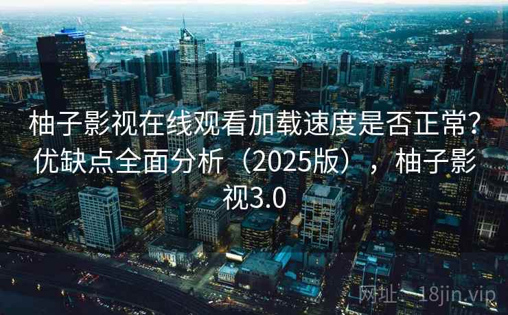 柚子影视在线观看加载速度是否正常？优缺点全面分析（2025版），柚子影视3.0
