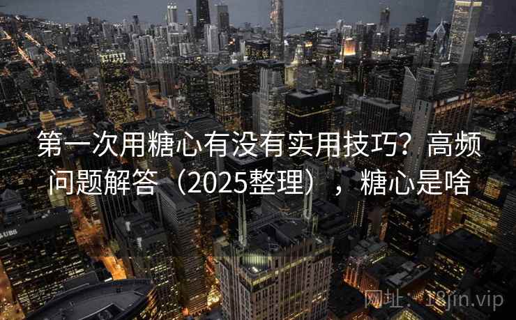 第一次用糖心有没有实用技巧？高频问题解答（2025整理），糖心是啥