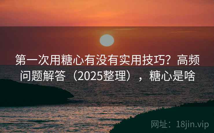 第一次用糖心有没有实用技巧？高频问题解答（2025整理），糖心是啥