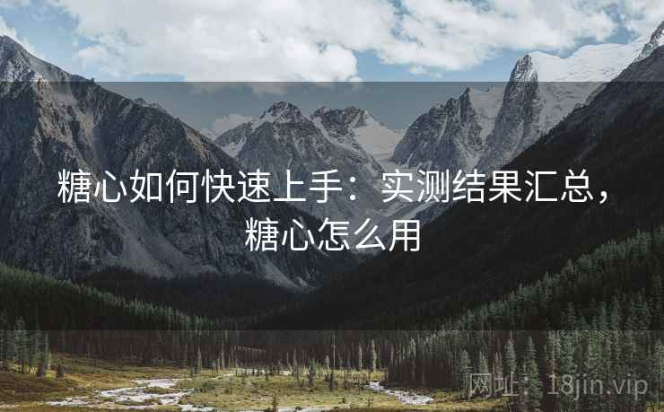 糖心如何快速上手：实测结果汇总，糖心怎么用