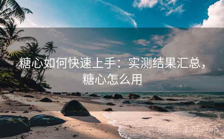 糖心如何快速上手：实测结果汇总，糖心怎么用