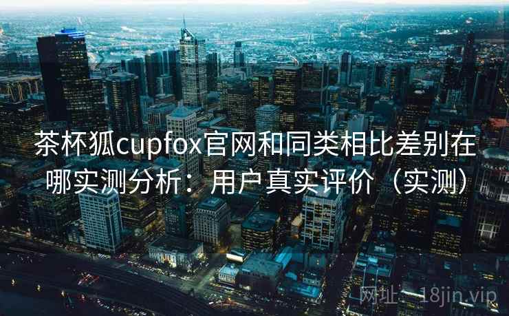 茶杯狐cupfox官网和同类相比差别在哪实测分析：用户真实评价（实测）