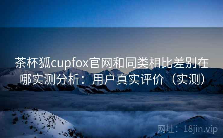 茶杯狐cupfox官网和同类相比差别在哪实测分析：用户真实评价（实测）