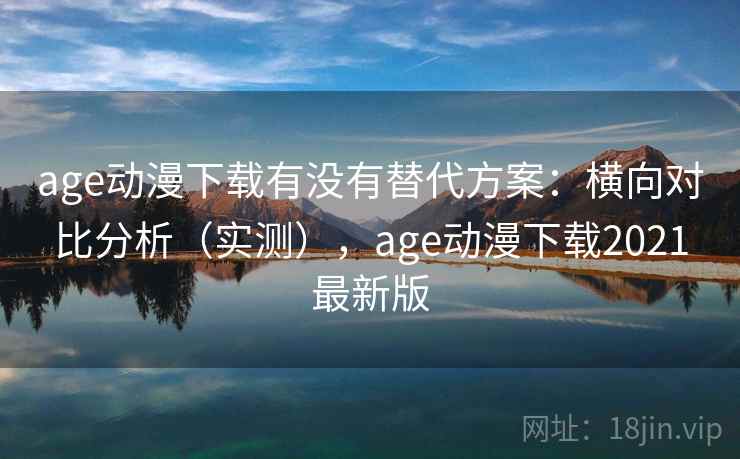 age动漫下载有没有替代方案：横向对比分析（实测），age动漫下载2021最新版
