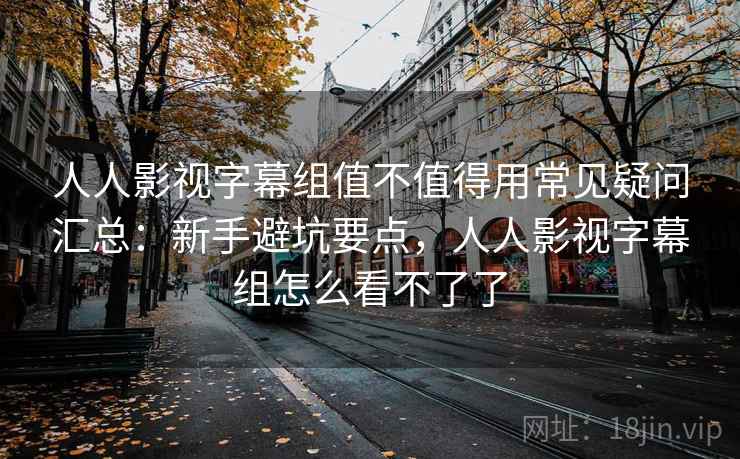 人人影视字幕组值不值得用常见疑问汇总:新手避坑要点,人人影视字幕组怎么看不了了 人人影视字幕组值不值得用常见疑问汇总:新手避坑要点,人人影视字幕组怎么看不了了