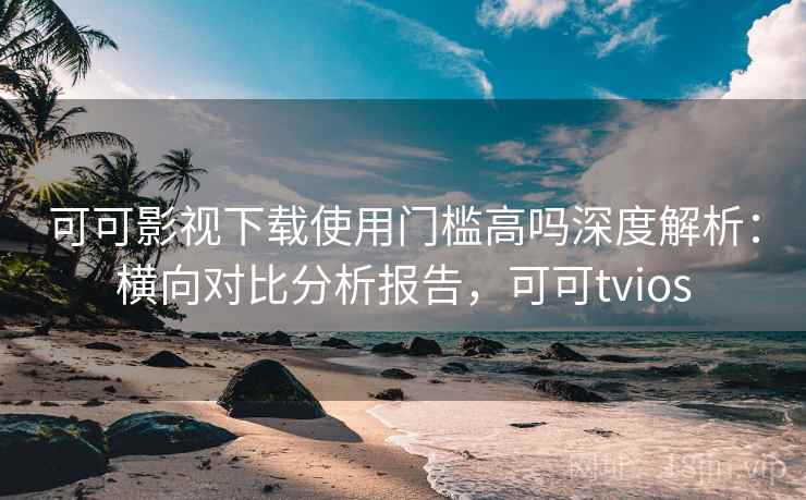 可可影视下载使用门槛高吗深度解析：横向对比分析报告，可可tvios