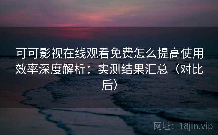 可可影视在线观看免费怎么提高使用效率深度解析：实测结果汇总（对比后）