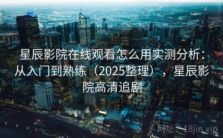 星辰影院在线观看怎么用实测分析：从入门到熟练（2025整理），星辰影院高清追剧