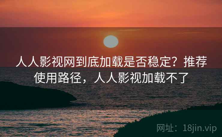 人人影视网到底加载是否稳定？推荐使用路径，人人影视加载不了