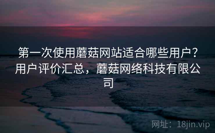 第一次使用蘑菇网站适合哪些用户?用户评价汇总,蘑菇网络科技有限公司 第一次使用蘑菇网站适合哪些用户?用户评价汇总,蘑菇网络科技有限公司