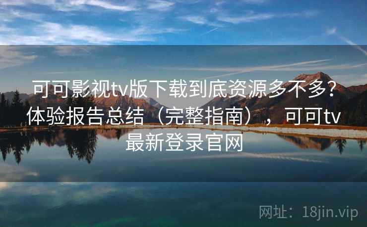 可可影视tv版下载到底资源多不多?体验报告总结(完整指南),可可tv最新登录官网 可可影视tv版下载到底资源多不多?体验报告总结(完整指南),可可tv最新登录官网