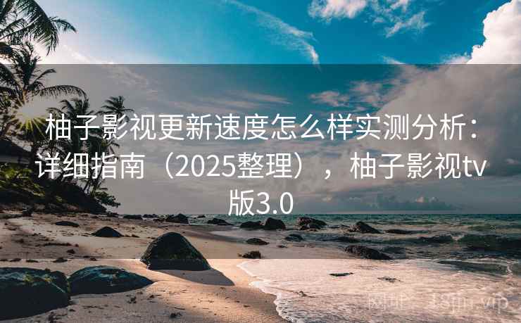 柚子影视更新速度怎么样实测分析：详细指南（2025整理），柚子影视tv版3.0