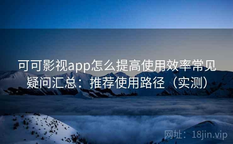 可可影视app怎么提高使用效率常见疑问汇总：推荐使用路径（实测）