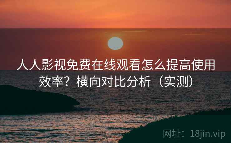 人人影视免费在线观看怎么提高使用效率?横向对比分析(实测) 人人影视免费在线观看怎么提高使用效率?横向对比分析(实测)