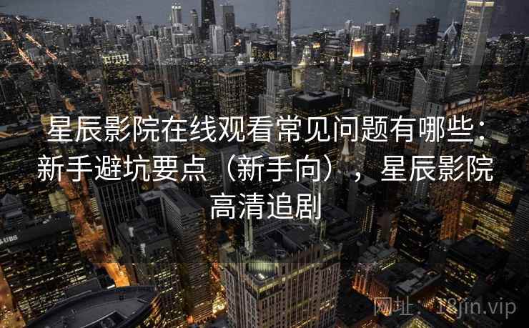 星辰影院在线观看常见问题有哪些：新手避坑要点（新手向），星辰影院高清追剧