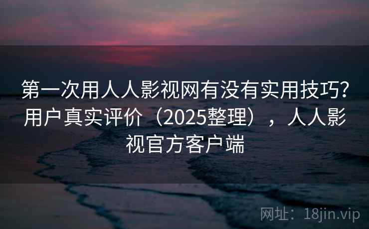 第一次用人人影视网有没有实用技巧？用户真实评价（2025整理），人人影视官方客户端