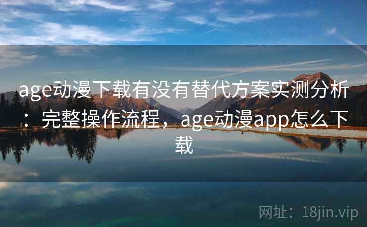 age动漫下载有没有替代方案实测分析：完整操作流程，age动漫app怎么下载