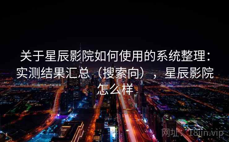关于星辰影院如何使用的系统整理：实测结果汇总（搜索向），星辰影院怎么样