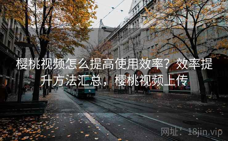 樱桃视频怎么提高使用效率？效率提升方法汇总，樱桃视频上传