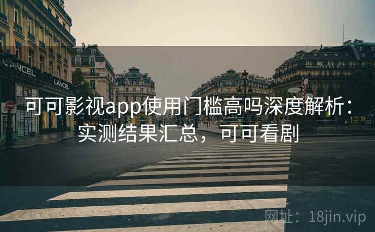 可可影视app使用门槛高吗深度解析：实测结果汇总，可可看剧